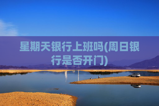 星期天银行上班吗(周日银行是否开门)