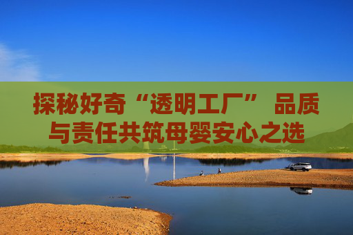 探秘好奇“透明工厂” 品质与责任共筑母婴安心之选