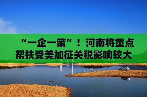 “一企一策”！河南将重点帮扶受美加征关税影响较大企业