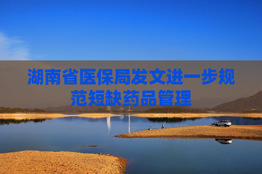 湖南省医保局发文进一步规范短缺药品管理