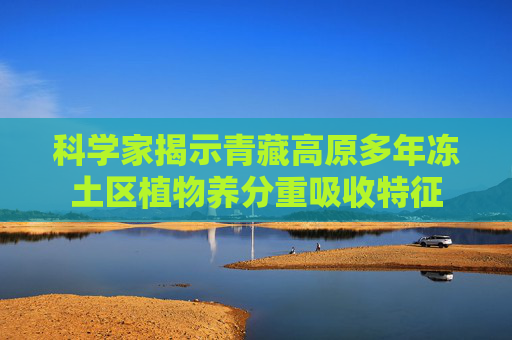 科学家揭示青藏高原多年冻土区植物养分重吸收特征