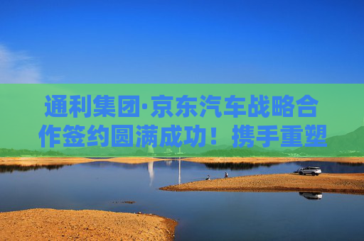 通利集团·京东汽车战略合作签约圆满成功！携手重塑行业标杆