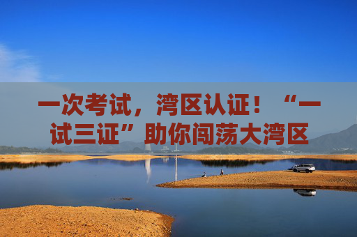 一次考试，湾区认证！“一试三证”助你闯荡大湾区
