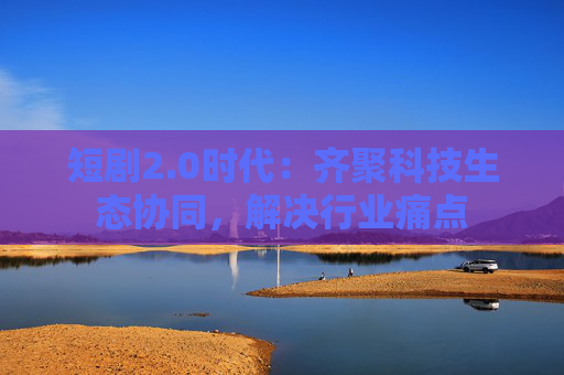 短剧2.0时代：齐聚科技生态协同，解决行业痛点