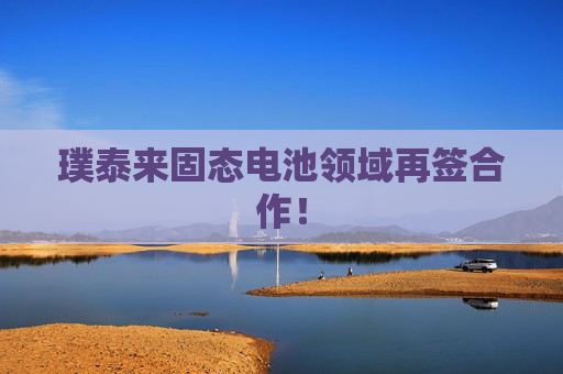 璞泰来固态电池领域再签合作！