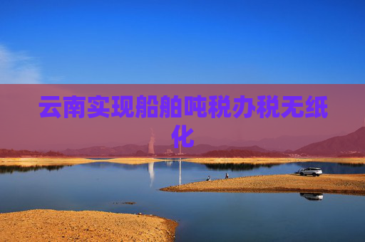 云南实现船舶吨税办税无纸化