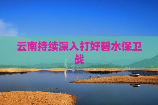 云南持续深入打好碧水保卫战