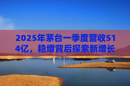 2025年茅台一季度营收514亿，稳增背后探索新增长