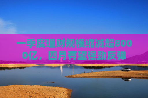 一季度理财规模缩减超8000亿，四月有望强劲反弹