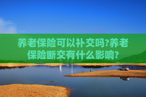 养老保险可以补交吗?养老保险断交有什么影响?