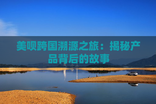 美呗跨国溯源之旅：揭秘产品背后的故事
