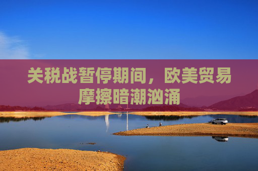 关税战暂停期间，欧美贸易摩擦暗潮汹涌