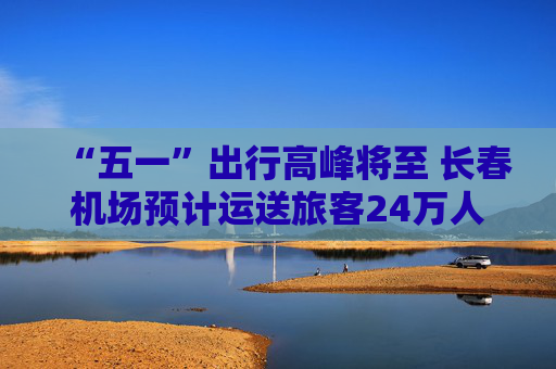 “五一”出行高峰将至 长春机场预计运送旅客24万人次