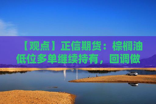 【观点】正信期货：棕榈油低位多单继续持有，回调做多思路不变