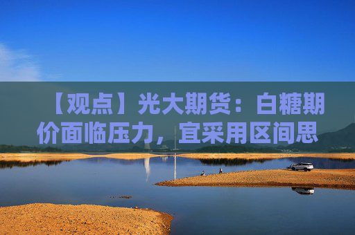 【观点】光大期货：白糖期价面临压力，宜采用区间思路