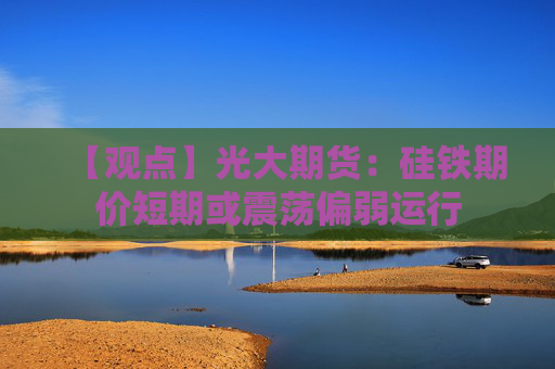 【观点】光大期货：硅铁期价短期或震荡偏弱运行