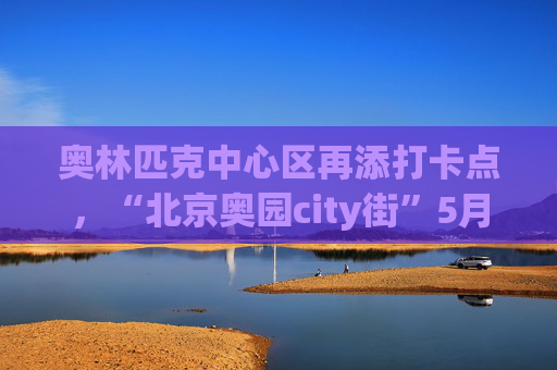 奥林匹克中心区再添打卡点，“北京奥园city街”5月1日迎客