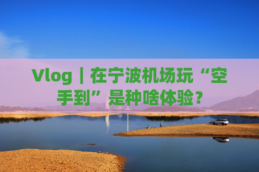 Vlog｜在宁波机场玩“空手到”是种啥体验？