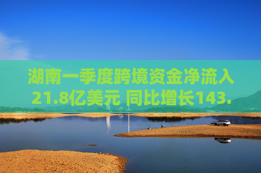 湖南一季度跨境资金净流入21.8亿美元 同比增长143.8%