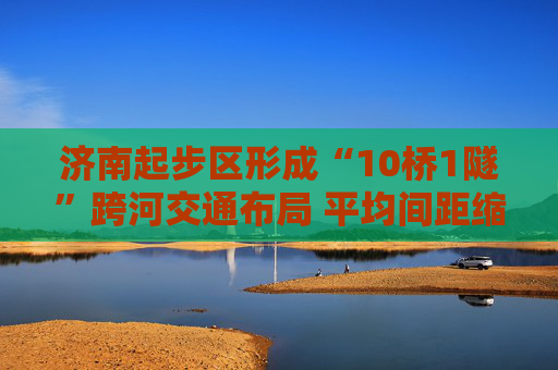 济南起步区形成“10桥1隧”跨河交通布局 平均间距缩短至约4公里