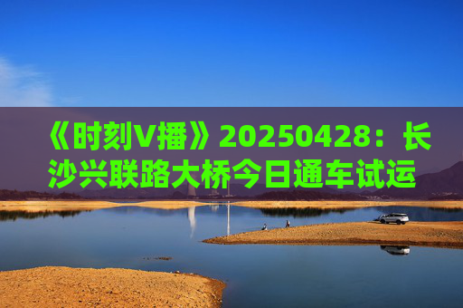 《时刻V播》20250428：长沙兴联路大桥今日通车试运行