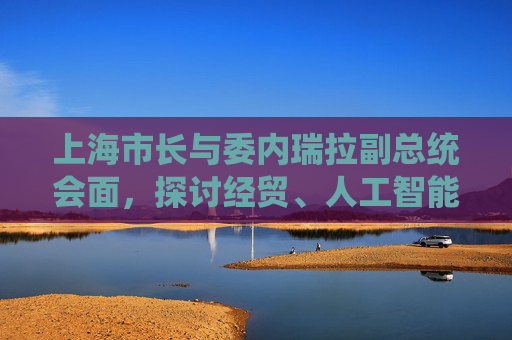 上海市长与委内瑞拉副总统会面，探讨经贸、人工智能及基础设施建设合作