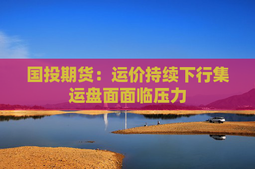 国投期货：运价持续下行集运盘面面临压力