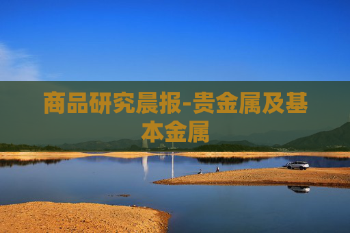 商品研究晨报-贵金属及基本金属