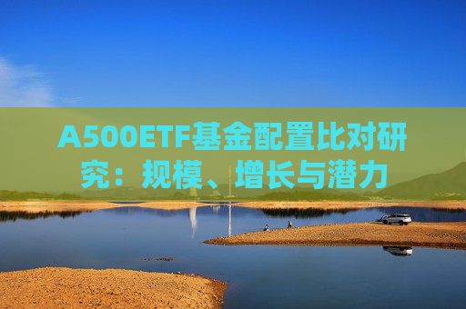 A500ETF基金配置比对研究：规模、增长与潜力