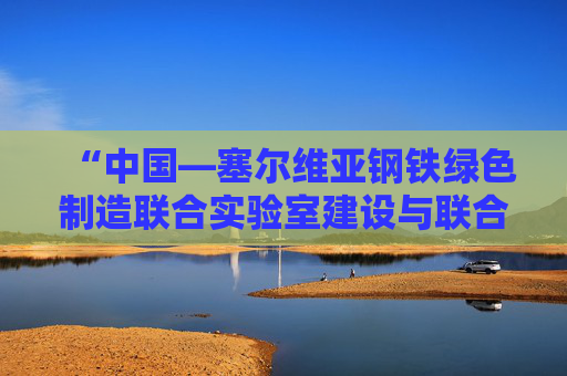 “中国—塞尔维亚钢铁绿色制造联合实验室建设与联合研究”项目启动 进一步深化中塞绿色钢铁制造领域合作