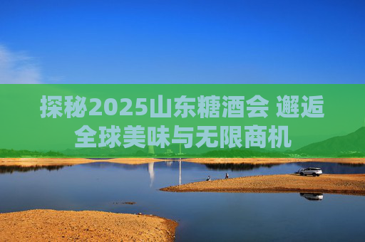 探秘2025山东糖酒会 邂逅全球美味与无限商机