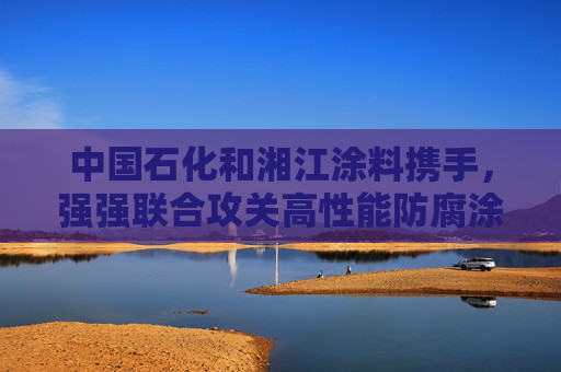 中国石化和湘江涂料携手，强强联合攻关高性能防腐涂料研发