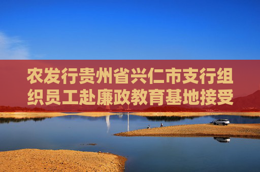 农发行贵州省兴仁市支行组织员工赴廉政教育基地接受警示教育