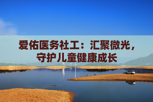 爱佑医务社工：汇聚微光，守护儿童健康成长