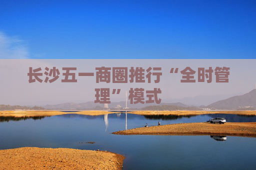 长沙五一商圈推行“全时管理”模式