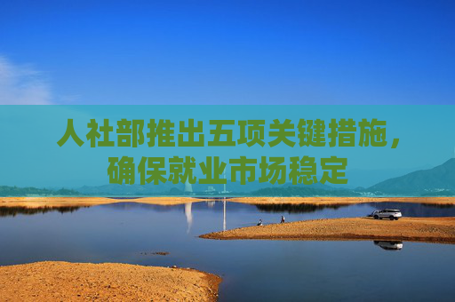 人社部推出五项关键措施，确保就业市场稳定