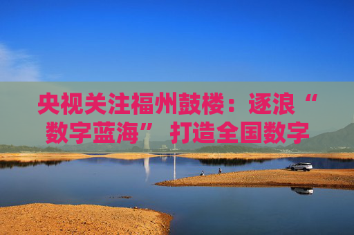 央视关注福州鼓楼：逐浪“数字蓝海” 打造全国数字经济标杆区