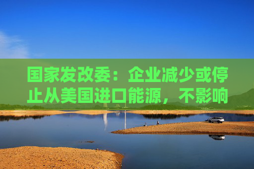 国家发改委：企业减少或停止从美国进口能源，不影响我国能源供应