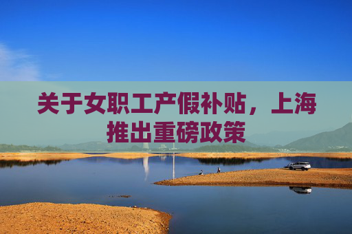 关于女职工产假补贴，上海推出重磅政策