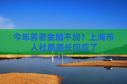 今年养老金加不加？上海市人社局局长回应了
