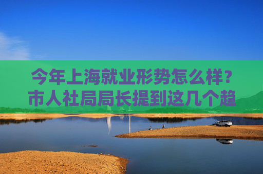 今年上海就业形势怎么样？市人社局局长提到这几个趋势