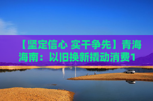 【坚定信心 实干争先】青海海南：以旧换新撬动消费1496.3万元