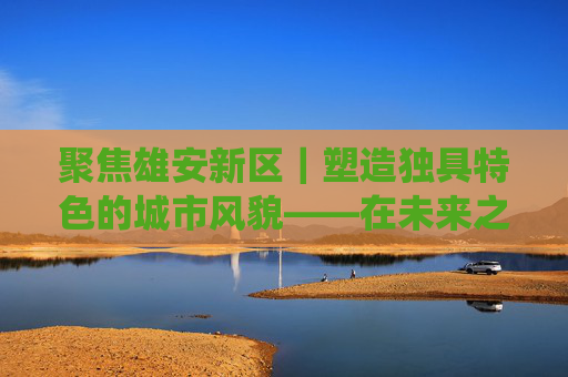 聚焦雄安新区｜塑造独具特色的城市风貌——在未来之城“诗意地栖居”