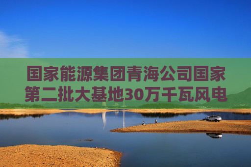 国家能源集团青海公司国家第二批大基地30万千瓦风电项目首批风机并网发电