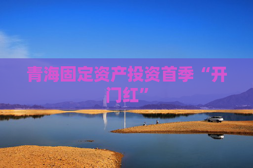 青海固定资产投资首季“开门红”