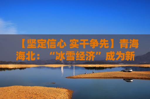 【坚定信心 实干争先】青海海北：“冰雪经济”成为新的税收增长点