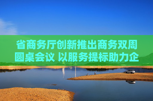 省商务厅创新推出商务双周圆桌会议 以服务提标助力企业发展提档