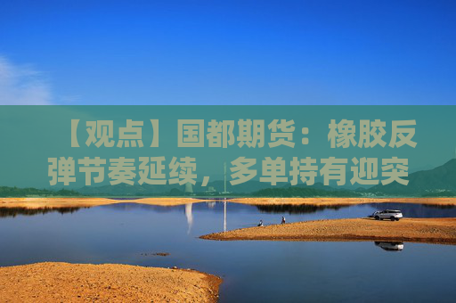 【观点】国都期货：橡胶反弹节奏延续，多单持有迎突破契机