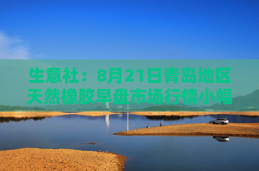生意社：8月21日青岛地区天然橡胶早盘市场行情小幅回升