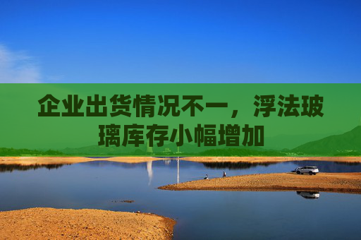 企业出货情况不一，浮法玻璃库存小幅增加